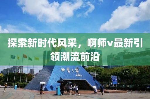 探索新时代风采，啊师v最新引领潮流前沿
