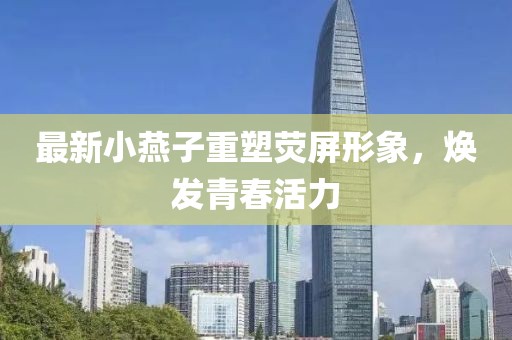 最新小燕子重塑荧屏形象，焕发青春活力