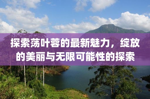 探索荡叶蓉的最新魅力，绽放的美丽与无限可能性的探索