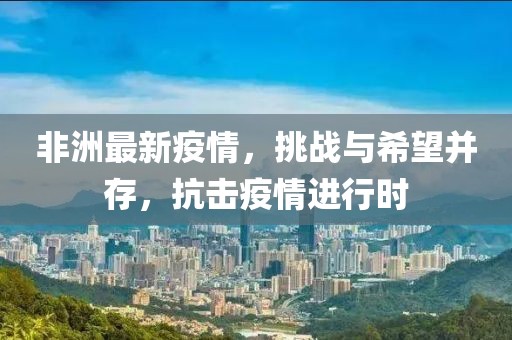 非洲最新疫情，挑战与希望并存，抗击疫情进行时