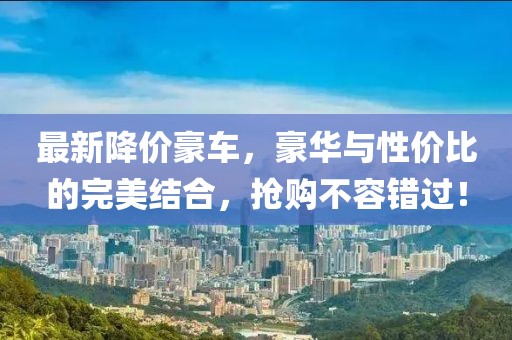 最新降价豪车，豪华与性价比的完美结合，抢购不容错过！