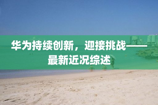 华为持续创新，迎接挑战——最新近况综述