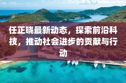 任正晓最新动态，探索前沿科技，推动社会进步的贡献与行动