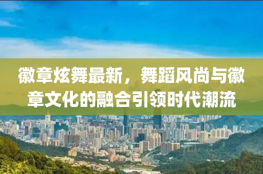 徽章炫舞最新，舞蹈风尚与徽章文化的融合引领时代潮流