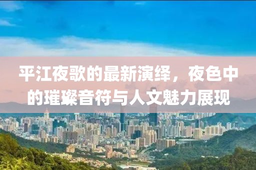 平江夜歌的最新演绎，夜色中的璀璨音符与人文魅力展现