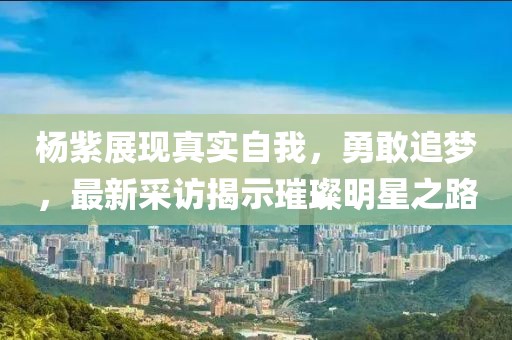杨紫展现真实自我，勇敢追梦，最新采访揭示璀璨明星之路