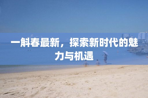 一斛春最新，探索新时代的魅力与机遇