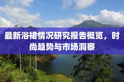 最新浴裙情况研究报告概览，时尚趋势与市场洞察
