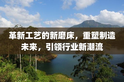 革新工艺的新磨床，重塑制造未来，引领行业新潮流