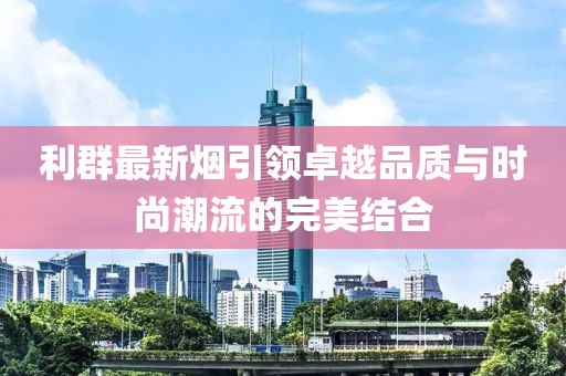 利群最新烟引领卓越品质与时尚潮流的完美结合