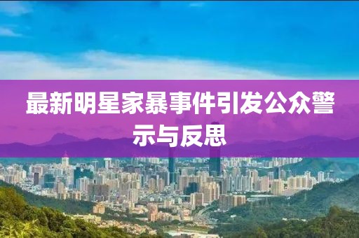 最新明星家暴事件引发公众警示与反思