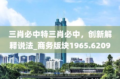 三肖必中特三肖必中，创新解释说法_商务版块1965.6209