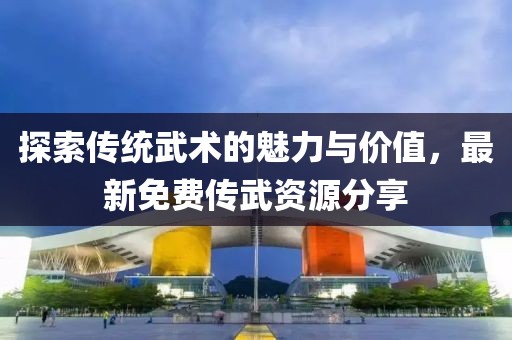 探索传统武术的魅力与价值，最新免费传武资源分享