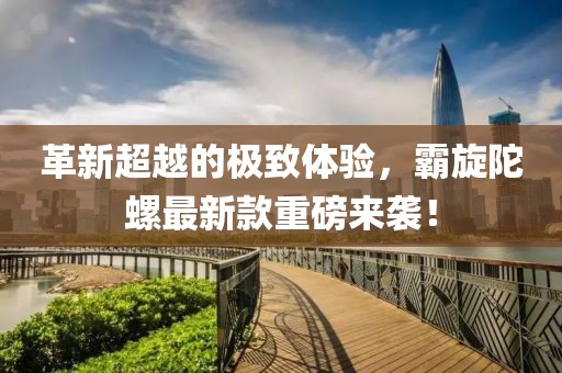 革新超越的极致体验，霸旋陀螺最新款重磅来袭！