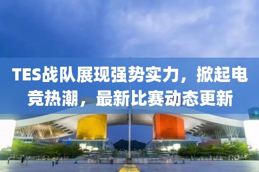 TES战队展现强势实力，掀起电竞热潮，最新比赛动态更新