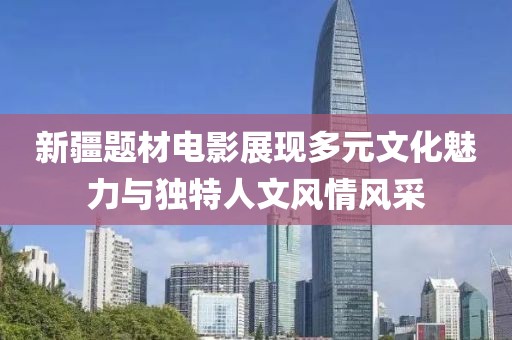 新疆题材电影展现多元文化魅力与独特人文风情风采