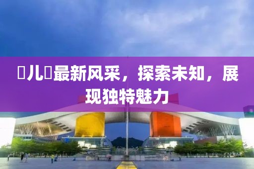 玥儿玥最新风采，探索未知，展现独特魅力