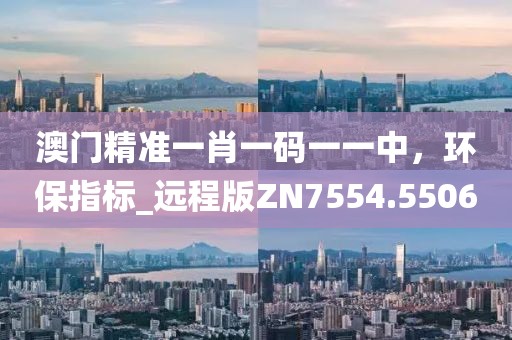 澳门精准一肖一码一一中，环保指标_远程版ZN7554.5506