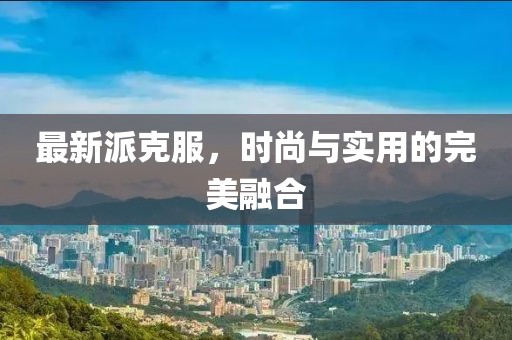最新派克服，时尚与实用的完美融合