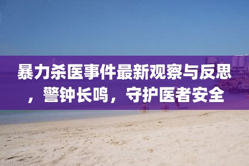 暴力杀医事件最新观察与反思，警钟长鸣，守护医者安全