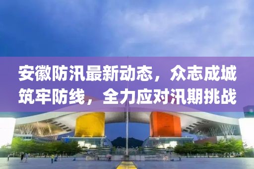 安徽防汛最新动态，众志成城筑牢防线，全力应对汛期挑战