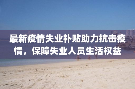 最新疫情失业补贴助力抗击疫情，保障失业人员生活权益