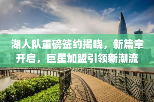 湖人队重磅签约揭晓，新篇章开启，巨星加盟引领新潮流