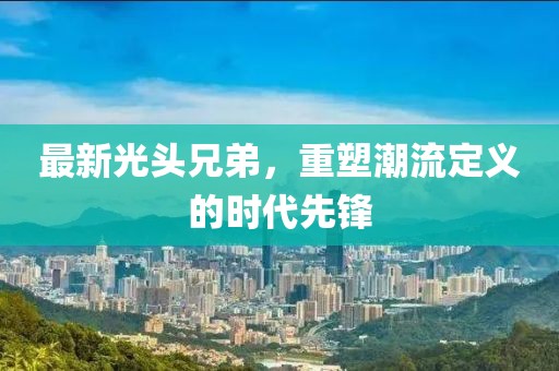 最新光头兄弟，重塑潮流定义的时代先锋