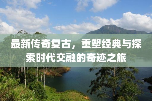 最新传奇复古，重塑经典与探索时代交融的奇迹之旅