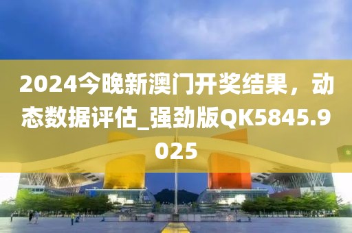 2024今晚新澳门开奖结果，动态数据评估_强劲版QK5845.9025