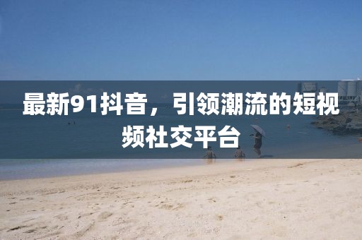 最新91抖音，引领潮流的短视频社交平台