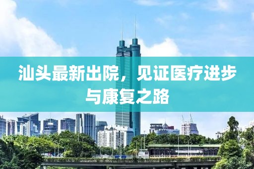 汕头最新出院，见证医疗进步与康复之路
