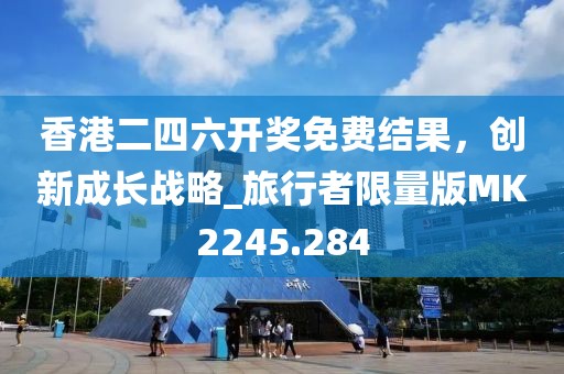 香港二四六开奖免费结果，创新成长战略_旅行者限量版MK2245.284
