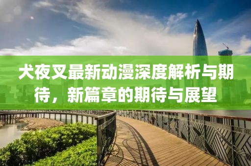 犬夜叉最新动漫深度解析与期待，新篇章的期待与展望