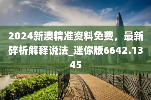 2024新澳精准资料免费，最新碎析解释说法_迷你版6642.1345