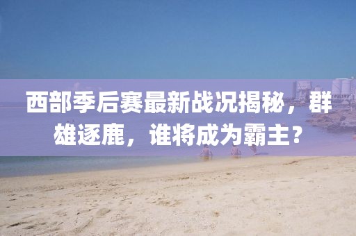 西部季后赛最新战况揭秘，群雄逐鹿，谁将成为霸主？