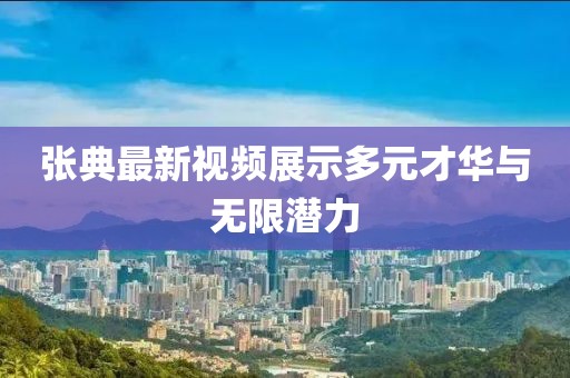 张典最新视频展示多元才华与无限潜力