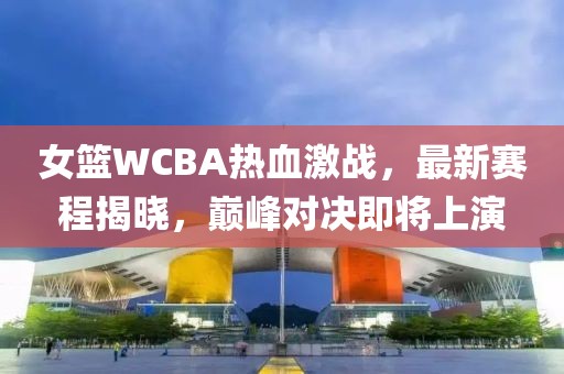 女篮WCBA热血激战，最新赛程揭晓，巅峰对决即将上演