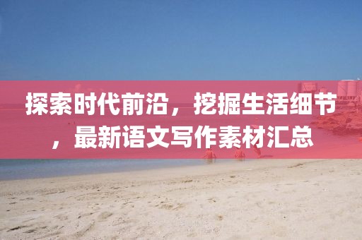 探索时代前沿，挖掘生活细节，最新语文写作素材汇总