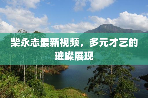 柴永志最新视频，多元才艺的璀璨展现