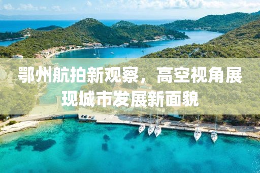 鄂州航拍新观察，高空视角展现城市发展新面貌