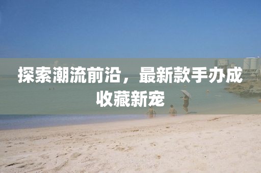 探索潮流前沿，最新款手办成收藏新宠
