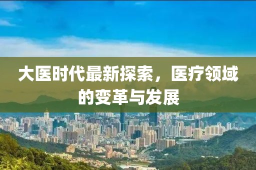 大医时代最新探索，医疗领域的变革与发展