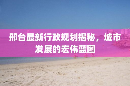 邢台最新行政规划揭秘，城市发展的宏伟蓝图