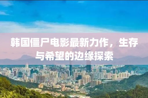 韩国僵尸电影最新力作，生存与希望的边缘探索