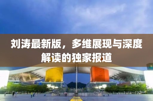 刘涛最新版，多维展现与深度解读的独家报道