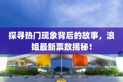 探寻热门现象背后的故事，浪姐最新票数揭秘！