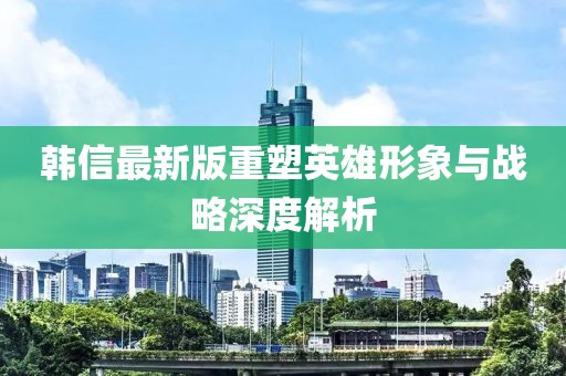 韩信最新版重塑英雄形象与战略深度解析