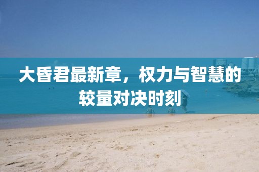 大昏君最新章，权力与智慧的较量对决时刻