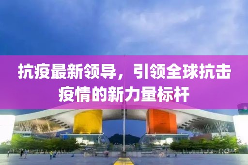 抗疫最新领导，引领全球抗击疫情的新力量标杆